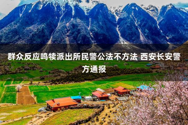 群众反应鸣犊派出所民警公法不方法 西安长安警方通报