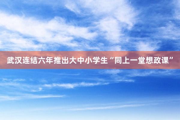 武汉连结六年推出大中小学生“同上一堂想政课”