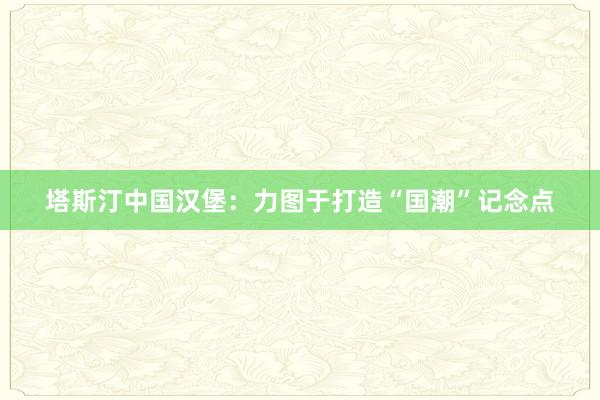 塔斯汀中国汉堡：力图于打造“国潮”记念点
