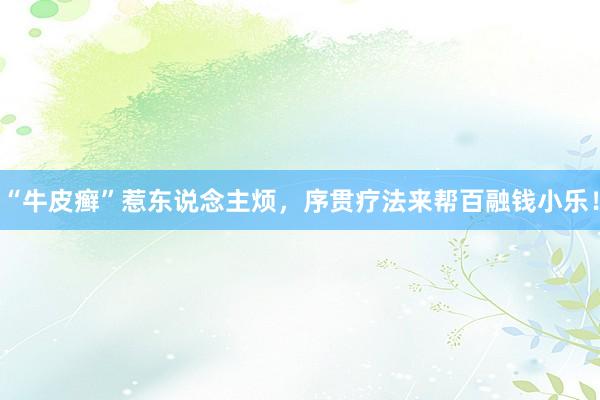 “牛皮癣”惹东说念主烦，序贯疗法来帮百融钱小乐！