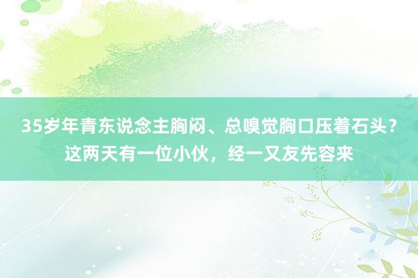 35岁年青东说念主胸闷、总嗅觉胸口压着石头？这两天有一位小伙，经一又友先容来