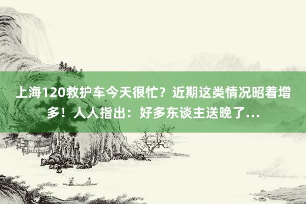 上海120救护车今天很忙？近期这类情况昭着增多！人人指出：好多东谈主送晚了…