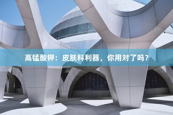 高锰酸钾：皮肤科利器，你用对了吗？