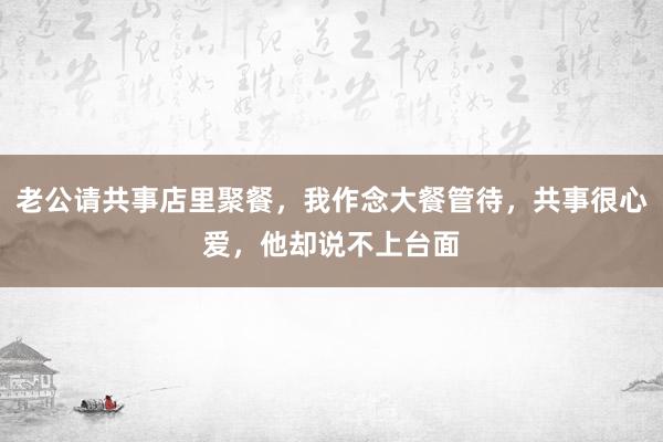 老公请共事店里聚餐，我作念大餐管待，共事很心爱，他却说不上台面
