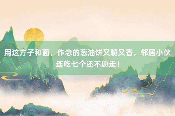 用这方子和面，作念的葱油饼又脆又香，邻居小伙连吃七个还不愿走！