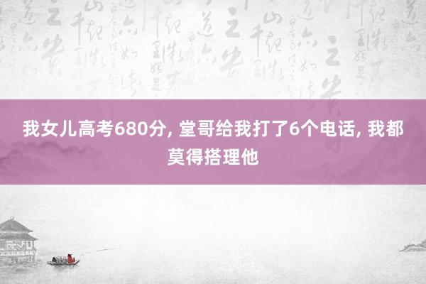 我女儿高考680分, 堂哥给我打了6个电话, 我都莫得搭理他