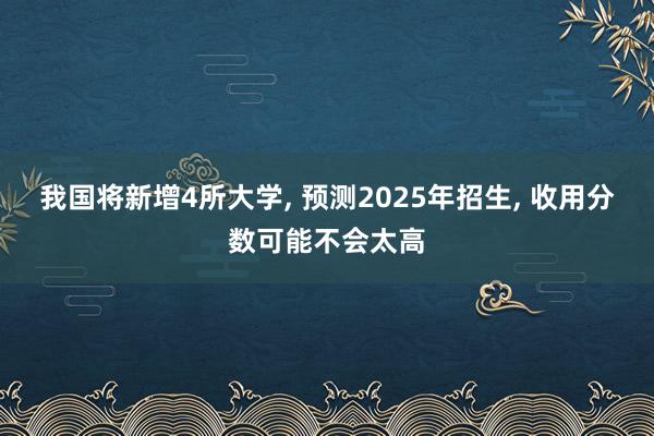 我国将新增4所大学, 预测2025年招生, 收用分数可能不会太高