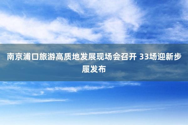 南京浦口旅游高质地发展现场会召开 33场迎新步履发布