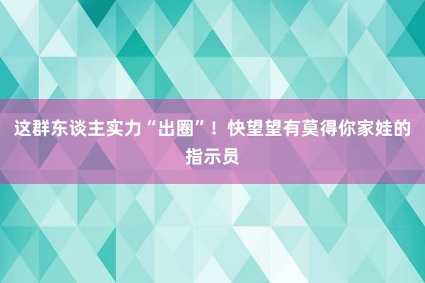 这群东谈主实力“出圈”！快望望有莫得你家娃的指示员