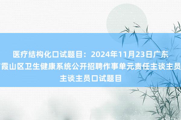 医疗结构化口试题目：2024年11月23日广东省湛江市霞山区卫生健康系统公开招聘作事单元责任主谈主员口试题目