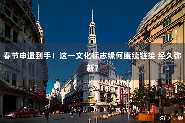 春节申遗到手！这一文化标志缘何赓续链接 经久弥新？
