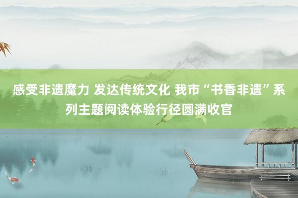感受非遗魔力 发达传统文化 我市“书香非遗”系列主题阅读体验行径圆满收官