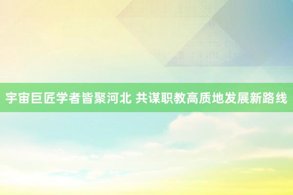 宇宙巨匠学者皆聚河北 共谋职教高质地发展新路线