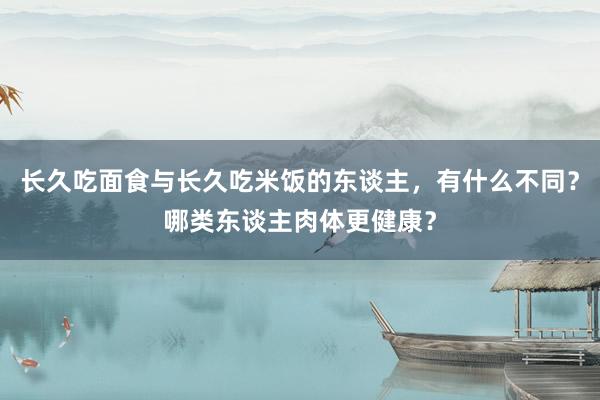 长久吃面食与长久吃米饭的东谈主，有什么不同？哪类东谈主肉体更健康？