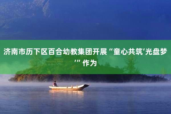 济南市历下区百合幼教集团开展“童心共筑‘光盘梦’”作为