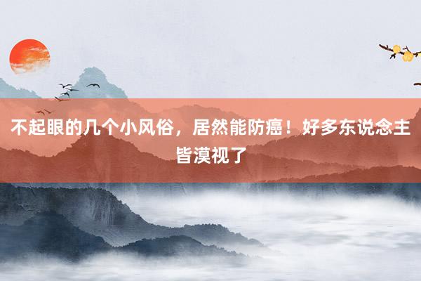 不起眼的几个小风俗，居然能防癌！好多东说念主皆漠视了