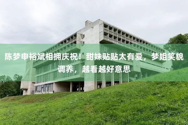 陈梦申裕斌相拥庆祝！甜妹贴贴太有爱，梦姐笑貌调养，越看越好意思
