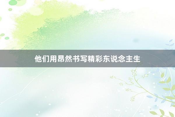 他们用昂然书写精彩东说念主生