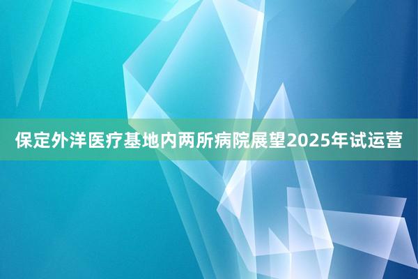 保定外洋医疗基地内两所病院展望2025年试运营