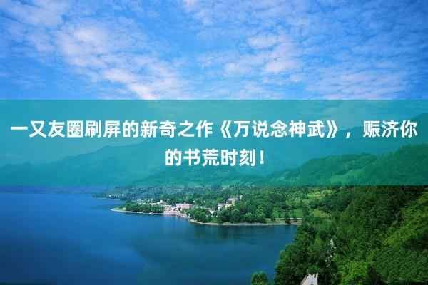 一又友圈刷屏的新奇之作《万说念神武》，赈济你的书荒时刻！