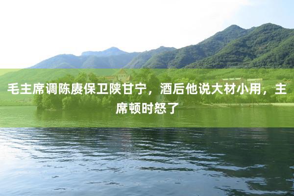毛主席调陈赓保卫陕甘宁，酒后他说大材小用，主席顿时怒了